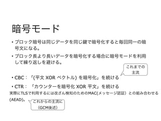 暗号モード
• ブロック暗号は同じデータを同じ で暗号化すると毎回同一の暗
号文になる。
• ブロック長より長いデータを暗号化する場合に暗号モードを利用
して繰り返しを避ける。
• CBC：「(平文 XOR ベクトル) を暗号化」を続ける
• CTR： 「カウンターを暗号化 XOR 平文」を続ける
実際にTLSで利用するには改ざん検知のためのMAC(メッセージ認証）との組み合わせる
(AEAD)。
これまでの
主流
これからの主流に
（GCM後述）
 