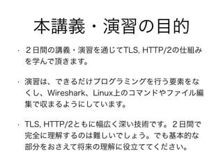 本講義・演習の目的
• ２日間の講義・演習を通じてTLS, HTTP/2の仕組み
を学んで頂きます。
• 演習は、できるだけプログラミングを行う要素をな
くし、Wireshark、Linux上のコマンドやファイル編
集で収まるようにしています。
• TLS, HTTP/2ともに幅広く深い技術です。２日間で
完全に理解するのは難しいでしょう。でも基本的な
部分をおさえて将来の理解に役立ててください。
 