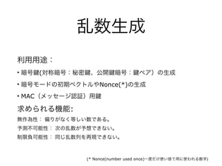 乱数生成
利用用途：
• 暗号 (対称暗号：秘密 、公開 暗号： ペア）の生成
• 暗号モードの初期ベクトルやNonce(*)の生成
• MAC（メッセージ認証）用
求められる機能:
無作為性： 偏りがなく等しい数である。
予測不可能性： 次の乱数が予想できない。
制限負可能性： 同じ乱数列を再現できない。
(* Nonce(number used once)一度だけ使い捨て用に使われる数字)
 