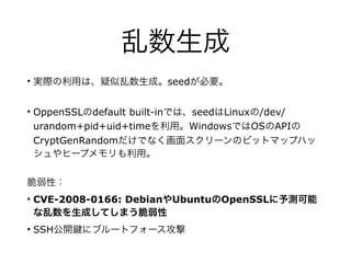 乱数生成
• 実際の利用は、疑似乱数生成。seedが必要。
• OppenSSLのdefault built-inでは、seedはLinuxの/dev/
urandom+pid+uid+timeを利用。WindowsではOSのAPIの
CryptGenRandomだけでなく画面スクリーンのビットマップハッ
シュやヒープメモリも利用。
脆弱性：
• CVE-2008-0166: DebianやUbuntuのOpenSSLに予測可能
な乱数を生成してしまう脆弱性
• SSH公開 にブルートフォース攻撃
 