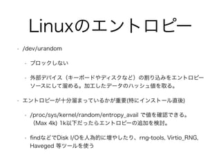 Linuxのエントロピー
• /dev/urandom
• ブロックしない
• 外部デバイス（キーボードやディスクなど）の割り込みをエントロピー
ソースにして溜める。加工したデータのハッシュ値を取る。
• エントロピーが十分溜まっているかが重要(特にインストール直後)
• /proc/sys/kernel/random/entropy_avail で値を確認できる。
（Max 4k) 1k以下だったらエントロピーの追加を検討。
• ﬁndなどでDisk I/Oを人為的に増やしたり、rng-tools, Virtio_RNG,
Haveged 等ツールを使う
 