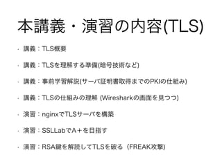 本講義・演習の内容(TLS)
• 講義：TLS概要
• 講義：TLSを理解する準備(暗号技術など)
• 講義：事前学習解説(サーバ証明書取得までのPKIの仕組み)
• 講義：TLSの仕組みの理解 (Wiresharkの画面を見つつ)
• 演習：nginxでTLSサーバを構築
• 演習：SSLLabでA＋を目指す
• 演習：RSA を解読してTLSを破る（FREAK攻撃)
 