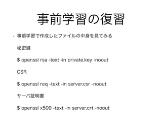 事前学習の復習
• 事前学習で作成したファイルの中身を見てみる
秘密
$ openssl rsa -text -in private.key -noout
CSR
$ openssl req -text -in server.csr -noout
サーバ証明書
$ openssl x509 -text -in server.crt -noout
 