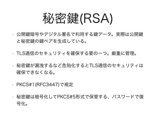秘密 (RSA)
• 公開 暗号やデジタル署名で利用する データ。実際は公開
と秘密 の ペアを生成している。
• TLS通信のセキュリティを確保する要の一つ。厳重に管理。
• 秘密 が漏洩するなど危殆化するとTLS通信のセキュリティは
確保できなくなる。
• PKCS#1(RFC3447)で規定
• 秘密 は暗号化してPKCS#5形式で保管する、パスワードで復
号化。
 