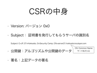 CSRの中身
• Version: バージョン 0x0
• Subject： 証明書を発行してもらうサーバの識別名
Subject: C=JP, ST=Hokkaido, O=Security Camp, CN=server21.hokkaido.koulayer.com
• 公開 ：アルゴリズムや公開 のデータ
• 署名：上記データの署名
CN: Common Name
サーバ名が入る
 