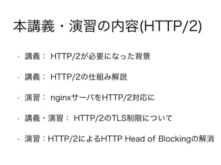 本講義・演習の内容(HTTP/2)
• 講義： HTTP/2が必要になった背景
• 講義： HTTP/2の仕組み解説
• 演習： nginxサーバをHTTP/2対応に
• 講義・演習： HTTP/2のTLS制限について
• 演習：HTTP/2によるHTTP Head of Blockingの解消
 