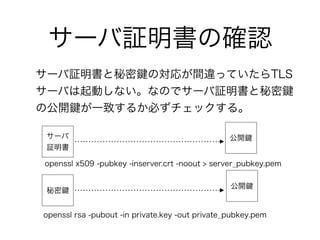サーバ証明書の確認
サーバ証明書と秘密 の対応が間違っていたらTLS
サーバは起動しない。なのでサーバ証明書と秘密
の公開 が一致するか必ずチェックする。
サーバ
証明書
秘密
openssl x509 -pubkey -inserver.crt -noout > server_pubkey.pem
openssl rsa -pubout -in private.key -out private_pubkey.pem
公開
公開
 