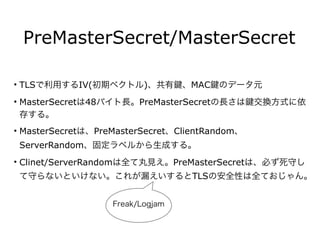 PreMasterSecret/MasterSecret
• TLSで利用するIV(初期ベクトル)、共有 、MAC のデータ元
• MasterSecretは48バイト長。PreMasterSecretの長さは 交換方式に依
存する。
• MasterSecretは、PreMasterSecret、ClientRandom、
ServerRandom、固定ラベルから生成する。
• Clinet/ServerRandomは全て丸見え。PreMasterSecretは、必ず死守し
て守らないといけない。これが漏えいするとTLSの安全性は全ておじゃん。
Freak/Logjam
 