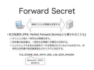 Forward Secret
• 前方秘匿性 (PFS: Perfect Forward Secrecyとも書かれることも)
• セッション毎に一時的な公開 を使う。
• 証明書の秘密 は、一時的な公開 への署名に利用する。
• ハンドシェイクを含む全暗号データを取得されているような状況でも、将
来的な証明書の秘密 漏洩などのリスクに対応する。
TLS_ECDHE_RSA_WITH_AES_128_GCM_SHA256
Ephemeral:一時的な
交換手法
接続ごとに公開 を変更する
 