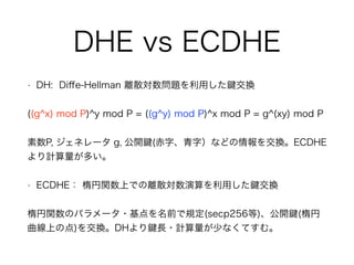 DHE vs ECDHE
• DH: Diﬀe-Hellman 離散対数問題を利用した 交換
((g^x) mod P)^y mod P = ((g^y) mod P)^x mod P = g^(xy) mod P
素数P, ジェネレータ g, 公開 (赤字、青字）などの情報を交換。ECDHE
より計算量が多い。
• ECDHE： 楕円関数上での離散対数演算を利用した 交換
楕円関数のパラメータ・基点を名前で規定(secp256等)、公開 (楕円
曲線上の点)を交換。DHより 長・計算量が少なくてすむ。
 