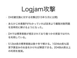 Logjam攻撃
• DHE 交換に対する攻撃(2015年５月に公開)
• あらかじめ素数Pがわかっていれば従来より離散対数問題
を効率的に解けるようになった。
• DHでは標準素数が規定されており幾つかの実装ではそれ
を利用している。
• 512bit長の標準素数は数十秒で解ける。1024bit長も国
家予算並みのお金をかければ解読できる。2048bit長以上
の利用を推奨。
 