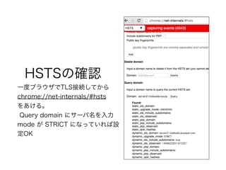 HSTSの確認
一度ブラウザでTLS接続してから
chrome://net-internals/#hsts
をあける。
Query domain にサーバ名を入力
mode が STRICT になっていれば設
定OK
 