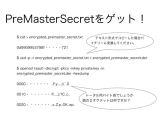 PreMasterSecretをゲット！
$ cat > encrypted_premaster_secret.txt
0d9909953798f・・・・・721
$ xxd -p -r encrypted_premaster_secret.txt > encrypted_premaster_secret.der
$ openssl rsautl -decrypt -pkcs -inkey private.key -in
encrypted_premaster_secret.der -hexdump
0000 - ・・・・・・ ..F.y.....)i,`.0
0010 - ・・・・・・ P......}.?C..c..
0020 - ・・・・・・ .x..Z.p..OK..ep.
テキスト形式でコピーした場合バ
イナリーに変換してください。
トータル何バイト長でしょうか
頭の２オクテットは何ですか？
 