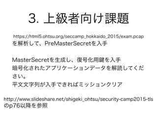 3. 上級者向け課題
https://html5.ohtsu.org/seccamp_hokkaido_2015/exam.pcap
を解析して、PreMasterSecretを入手
MasterSecretを生成し、復号化用 を入手
暗号化されたアプリケーションデータを解読してくだ
さい。
平文文字列が入手できればミッションクリア
http://www.slideshare.net/shigeki_ohtsu/security-camp2015-tls
のp76以降を参照
 
