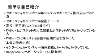 簡単な自己紹介
• セキュリティキャンプ2014年システムセキュリティ組み込みゼミ出
身
• セキュリティキャンプ2016全国チューター
• 高校１年手遅れた（0x12歳です）
• ロボットとかロボットの人工知能とかロボットのＶＲとかやっている...
