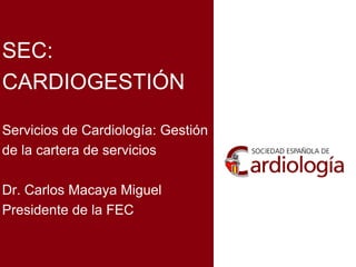 SEC:
CARDIOGESTIÓN
Servicios de Cardiología: Gestión
de la cartera de servicios
Dr. Carlos Macaya Miguel
Presidente de la FEC
 