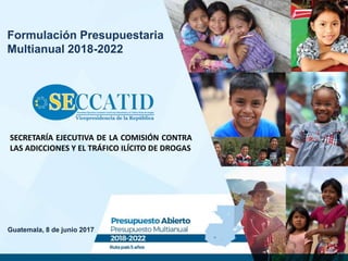 Guatemala, 8 de junio 2017
Formulación Presupuestaria
Multianual 2018-2022
SECRETARÍA EJECUTIVA DE LA COMISIÓN CONTRA
LAS ADICCIONES Y EL TRÁFICO ILÍCITO DE DROGAS
 