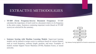 EXTRACTIVE METHODOLIGIES
 TF-IDF (Term Frequency-Inverse Document Frequency): TF-IDF
calculates the importance of each word in a document relative to its frequency
in the entire corpus. Sentences containing important words (based on TF-IDF
scores) are selected for the summary.
 Sentence Scoring with Machine Learning Models: Supervised learning
models can be trained to assign scores to sentences based on various features
such as word frequency, sentence length, position, and more. Examples of
models include Support Vector Machines (SVM), Random Forest, or neural
networks.
Fig: Sentence Scoring Approach for Extractive summarization
 