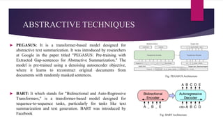 ABSTRACTIVE TECHNIQUES
 PEGASUS: It is a transformer-based model designed for
abstractive text summarization. It was introduced by researchers
at Google in the paper titled "PEGASUS: Pre-training with
Extracted Gap-sentences for Abstractive Summarization." The
model is pre-trained using a denoising autoencoder objective,
where it learns to reconstruct original documents from
documents with randomly masked sentences.
 BART: It which stands for "Bidirectional and Auto-Regressive
Transformers," is a transformer-based model designed for
sequence-to-sequence tasks, particularly for tasks like text
summarization and text generation. BART was introduced by
Facebook
Fig: PEGASUS Architecture
Fig: BART Architecture
 