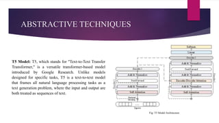 ABSTRACTIVE TECHNIQUES
T5 Model: T5, which stands for "Text-to-Text Transfer
Transformer," is a versatile transformer-based model
introduced by Google Research. Unlike models
designed for specific tasks, T5 is a text-to-text model
that frames all natural language processing tasks as a
text generation problem, where the input and output are
both treated as sequences of text.
Fig: T5 Model Architecture
 