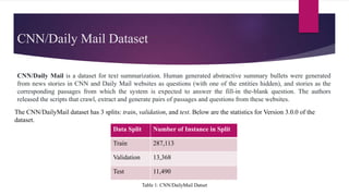 CNN/Daily Mail Dataset
CNN/Daily Mail is a dataset for text summarization. Human generated abstractive summary bullets were generated
from news stories in CNN and Daily Mail websites as questions (with one of the entities hidden), and stories as the
corresponding passages from which the system is expected to answer the fill-in the-blank question. The authors
released the scripts that crawl, extract and generate pairs of passages and questions from these websites.
The CNN/DailyMail dataset has 3 splits: train, validation, and test. Below are the statistics for Version 3.0.0 of the
dataset.
Data Split Number of Instance in Split
Train 287,113
Validation 13,368
Test 11,490
Table 1: CNN/DailyMail Datset
 