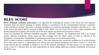 BLEU SCORE
BLEU (bilingual evaluation understudy) is an algorithm for evaluating the quality of text which has been machine-
translated from one natural language to another. Quality is considered to be the correspondence between a machine's
output and that of a human: "the closer a machine translation is to a professional human translation, the better it is" – this
is the central idea behind BLEU. Invented at IBM in 2001, BLEU was one of the first to claim a high correlation with
human judgements of quality, and remains one of the most popular automated and inexpensive metrics.
Scores are calculated for individual translated segments—generally sentences—by comparing them with a set of good
quality reference translations. Those scores are then averaged over the whole corpus to reach an estimate of the
translation's overall quality. Intelligibility or grammatical correctness are not taken into account.
BLEU's output is always a number between 0 and 1. This value indicates how similar the candidate text is to the reference
texts, with values closer to 1 representing more similar texts. Few human translations will attain a score of 1, since this
would indicate that the candidate is identical to one of the reference translations. For this reason, it is not necessary to
attain a score of 1. Because there are more opportunities to match, adding additional reference translations will increase
the BLEU score.
 