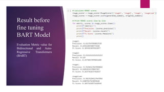 Result before
fine tuning
BART Model
Evaluation Metric value for
Bidirectional and Auto-
Regressive Transformers
(BART)
 