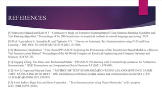 REFERENCES
[8] Mansoora Majeed and Kala M T ” Comparative Study on Extractive Summarization Using Sentence Ranking Algorithm and
Text Ranking Algorithm.” Proceedings of the 2004 conference on empirical methods in natural language processing. 2023.
[9] Prof. Kavyashree S , Sumukha R and Tejaswini S V . ” Survey on Automatic Text Summarization using NLP and Deep
Learning .” 2023 DOI: 10.1109/ICAECIS58353.2023.1017066.
[10] Mohammed Alsuhaibani ” Fine-Tuned PEGASUS: Exploring the Performance of the Transformer-Based Model on a Diverse
Text Summarization Dataset” Proceedings of the 9th World Congress on Electrical Engineering and Computer Systems and
Sciences (EECSS’23)
[11] Jingqing Zhang, Yao Zhao, and Mohammad Saleh. ” PEGASUS: Pre-training with Extracted Gap-sentences for Abstractive
Summarizatio.” IEEE Transactions on Computational Social Systems 9.3 (2021): 879-890..
[12] Hritvik Gupta and Mayank Patel . ” METHOD OF TEXT SUMMARIZATION USING LSAAND SENTENCE BASED
TOPIC MODELLING WITH BERT ” 2021 international conference on data science and communication (IconDSC). | DOI:
10.1109/ICAIS50930.2021.9395976
[13] Anish Jadhav, Rajat Jain and Steve Fernandes . ” Text Summarization using Neural Networks.” arXiv preprint
arXiv:2004.08795 (2020).
 