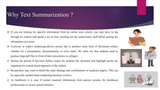 Why Text Summarization ?
 If you are looking for specific information from an online news article, you may have to dig
through its content and spend a lot of time weeding out the unnecessary stuff before getting the
information you want.
 Everyone in today's technology-driven society has to produce some kind of Document online,
whether it's a presentation, documentation, or even email. We often see that students need to
produce large pdf files in front of their universities or colleges.
 During the period of Revision before exams for students the skimmed and highlight points are
important for content based approach of the subject.
 Researchers may want to distill the main findings and contributions of academic papers. This can
be especially needed when conducting literature reviews.
 In healthcare it is easy if extract essential information from patient records, for healthcare
professionals to review patient histories.
 