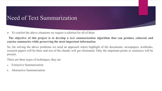 Need of Text Summarization
 To comfort the above situations we require a solution for all of them
The objective of this project is to develop a text summarization algorithm that can produce coherent and
concise summaries while preserving the most important information.
So, for solving the above problems we need an approach where highlight of the documents, newspapers, textbooks,
research papers will be there and rest of the chunks will get eliminated. Only the important points or sentences will be
present.
There are three types of techniques, they are
a. Extractive Summarization
b. Abstractive Summarization
 