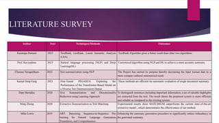 LITERATURE SURVEY
Author Year Techniques/Methods Outcomes
Kasarapu Ramani 2023 TextRank, LexRank, Latent Semantic Analysis
(LSA)
TextRank Algorithm gives a better result than other two algorithms
Prof. Kavyashree 2023 Natural language processing (NLP) and Deep
Learning(DL)
Customized algorithm using NLP and DL to achieve a more accurate summary.
Chetana Varagantham 2022 Text summarization using NLP The Project has carried its purpose thereby decreasing the input textual data to a
more compact reduced summarized result
Kamal Deep Garg 2021 Fine-Tuned PEGASUS: Exploring the
Performance of the Transformer-Based Model on
a Diverse Text Summarization Datase
These methods are efficient for automatic evaluation of single document summary.
Dipti Bartakke 2020 Text Summarization and Dimensionality
Reduction using Learning Approach
To distinguish sentences including important information, a set of suitable highlights
are extracted from the text. The result shows the proposed system is more efficient
and reliable as compared to the existing system.
Ming Zhong 2020 Extractive Summarization as Text Matching Experimental results show MATCHSUM outperforms the current state-of-the-art
extractive model , which demonstrates the effectiveness of our method
Mike Lewis 2019 ART: Denoising Sequence-to-Sequence Pre-
training for Natural Language Generation,
Translation, and Comprehension
Enhancing the summary generation procedure to significantly reduce redundancy in
the generated summary.
 