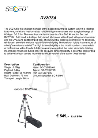 DV2/75A

The DV2 Kit is the smallest member of the Secced new tripod system familyIt is ideal for
fixed-lens, small and medium-sized handheld-type camcorders with a payload range of
0-3 kgs / 0-6.6 lbs. The most important components of the DV2 kit are the Secced
DV2/75AH fluid head; a 2-stage, twin-tubed, aluminium video tripod with ground-spreader
and the DVBAG75 padded tripod bag. The DVAL/75D tripod is a completely re-designed,
reinforced, excellent torsional rigidityTorsional rigidity The torsional rigidity is a measure of
a body's resistance to twist.The high torsional rigidity is the most important characteristic
of professional video tripods.It determinates how resistant the video tripod is to twisting
mechanical influences during pan.The adequate torsional rigidity is essential at recording
to achieve smooth camera movements.robust version of the earlier 'Ares' model.



Description                   Configuration
Weight: 6.08kg                Head: SC-DV2/75AH
Payload: 0-2kg                Tripod: SC-DV/AL75D
Height Range: 55-162mm        Pan Bar: SC-PB10
Bowl Diameter: 75 mm          Ground Spreader: SC-FS100
Transport Length: 86cm



          Secced DV2/75A




                                                       € 549,-        Excl. BTW
 