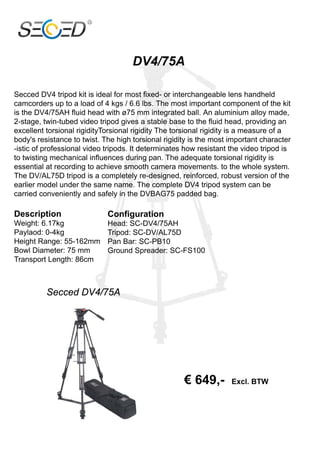 Secced DV4 tripod kit is ideal for most fixed- or interchangeable lens handheld
camcorders up to a load of 4 kgs / 6.6 lbs. The most important component of the kit
is the DV4/75AH fluid head with ø75 mm integrated ball. An aluminium alloy made,
2-stage, twin-tubed video tripod gives a stable base to the fluid head, providing an
excellent torsional rigidityTorsional rigidity The torsional rigidity is a measure of a
body's resistance to twist. The high torsional rigidity is the most important character
-istic of professional video tripods. It determinates how resistant the video tripod is
to twisting mechanical influences during pan. The adequate torsional rigidity is
essential at recording to achieve smooth camera movements. to the whole system.
The DV/AL75D tripod is a completely re-designed, reinforced, robust version of the
earlier model under the same name. The complete DV4 tripod system can be
carried conveniently and safely in the DVBAG75 padded bag.

Description                  Configuration
Weight: 6.17kg               Head: SC-DV4/75AH
Paylaod: 0-4kg               Tripod: SC-DV/AL75D
Height Range: 55-162mm       Pan Bar: SC-PB10
Bowl Diameter: 75 mm         Ground Spreader: SC-FS100
Transport Length: 86cm



          Secced DV4/75A




                                                     € 649,-        Excl. BTW
 