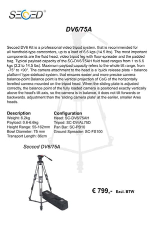 DV6/75A

Secced DV6 Kit is a professional video tripod system, that is recommended for
all handheld-type camcorders, up to a load of 6.6 kgs (14.5 lbs). The most important
components are the fluid head, video tripod leg with floor-spreader and the padded
bag. Typical payload capacity of the SC-DV6/75AH fluid head ranges from 1 to 6.6
kgs (2.2 to 14.5 lbs). Maximum payload capacity refers to the whole tilt range, from
 -75° to +90°. The camera attachment to the head is a 'quick release plate + balance
platform' type sideload system, that ensures easier and more precise camera
balance-point Balance point is the vertical projection of CoG of the horizontally
levelled camera mounted on the tripod head. When the sliding plate is adjusted
correctly, the balance point of the fully loaded camera is positioned exactly vertically
above the head's tilt axis, so the camera is in balance, it does not tilt forwards or
backwards. adjustment than the 'sliding camera plate' at the eariler, smaller Ares
heads.


Description                  Configuration
Weight: 6.2kg                Head: SC-DV6/75AH
Payload: 0.6-6.6kg           Tripod: SC-DV/AL75D
Height Range: 55-162mm       Pan Bar: SC-PB10
Bowl Diameter: 75 mm         Ground Spreader: SC-FS100
Transport Length: 86cm

          Secced DV6/75A




                                                     € 799,-        Excl. BTW
 