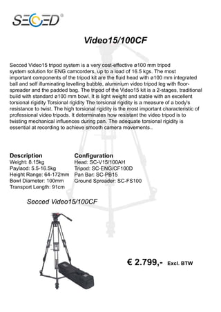 Video15/100CF

Secced Video15 tripod system is a very cost-effective ø100 mm tripod
system solution for ENG camcorders, up to a load of 16.5 kgs. The most
important components of the tripod kit are the fluid head with ø100 mm integrated
ball and self illuminating levelling bubble, aluminium video tripod leg with floor-
spreader and the padded bag. The tripod of the Video15 kit is a 2-stages, traditional
build with standard ø100 mm bowl. It is light weight and stable with an excellent
torsional rigidity Torsional rigidity The torsional rigidity is a measure of a body's
resistance to twist. The high torsional rigidity is the most important characteristic of
professional video tripods. It determinates how resistant the video tripod is to
twisting mechanical influences during pan. The adequate torsional rigidity is
essential at recording to achieve smooth camera movements..




Description                  Configuration
Weight: 8.15kg               Head: SC-V15/100AH
Paylaod: 5.5-16.5kg          Tripod: SC-ENG/CF100D
Height Range: 64-172mm       Pan Bar: SC-PB15
Bowl Diameter: 100mm         Ground Spreader: SC-FS100
Transport Length: 91cm

       Secced Video15/100CF




                                                     € 2.799,-          Excl. BTW
 