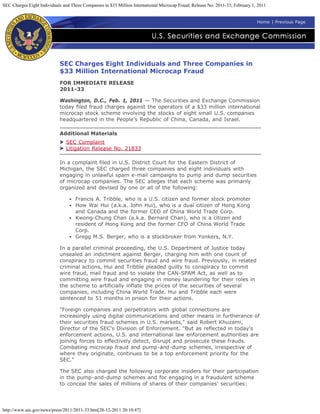 SEC Charges Eight Individuals and Three Companies in $33 Million International Microcap Fraud; Release No. 2011-33; February 1, 2011


                                                                                                                               Home | Previous Page




                            SEC Charges Eight Individuals and Three Companies in
                            $33 Million International Microcap Fraud
                            FOR IMMEDIATE RELEASE
                            2011-33

                            Washington, D.C., Feb. 1, 2011 — The Securities and Exchange Commission
                            today filed fraud charges against the operators of a $33 million international
                            microcap stock scheme involving the stocks of eight small U.S. companies
                            headquartered in the People's Republic of China, Canada, and Israel.

                            Additional Materials
                               SEC Complaint
                               Litigation Release No. 21833

                            In a complaint filed in U.S. District Court for the Eastern District of
                            Michigan, the SEC charged three companies and eight individuals with
                            engaging in unlawful spam e-mail campaigns to pump and dump securities
                            of microcap companies. The SEC alleges that each scheme was primarily
                            organized and devised by one or all of the following:

                                    Francis A. Tribble, who is a U.S. citizen and former stock promoter
                                    How Wai Hui (a.k.a. John Hui), who is a dual citizen of Hong Kong
                                    and Canada and the former CEO of China World Trade Corp.
                                    Kwong-Chung Chan (a.k.a. Bernard Chan), who is a citizen and
                                    resident of Hong Kong and the former CFO of China World Trade
                                    Corp.
                                    Gregg M.S. Berger, who is a stockbroker from Yonkers, N.Y.

                            In a parallel criminal proceeding, the U.S. Department of Justice today
                            unsealed an indictment against Berger, charging him with one count of
                            conspiracy to commit securities fraud and wire fraud. Previously, in related
                            criminal actions, Hui and Tribble pleaded guilty to conspiracy to commit
                            wire fraud, mail fraud and to violate the CAN-SPAM Act, as well as to
                            committing wire fraud and engaging in money laundering for their roles in
                            the scheme to artificially inflate the prices of the securities of several
                            companies, including China World Trade. Hui and Tribble each were
                            sentenced to 51 months in prison for their actions.

                            "Foreign companies and perpetrators with global connections are
                            increasingly using digital communications and other means in furtherance of
                            their securities fraud schemes in U.S. markets," said Robert Khuzami,
                            Director of the SEC's Division of Enforcement. "But as reflected in today's
                            enforcement actions, U.S. and international law enforcement authorities are
                            joining forces to effectively detect, disrupt and prosecute these frauds.
                            Combating microcap fraud and pump-and-dump schemes, irrespective of
                            where they originate, continues to be a top enforcement priority for the
                            SEC."

                            The SEC also charged the following corporate insiders for their participation
                            in the pump-and-dump schemes and for engaging in a fraudulent scheme
                            to conceal the sales of millions of shares of their companies' securities:




http://www.sec.gov/news/press/2011/2011-33.htm[28-12-2011 20:10:47]
 