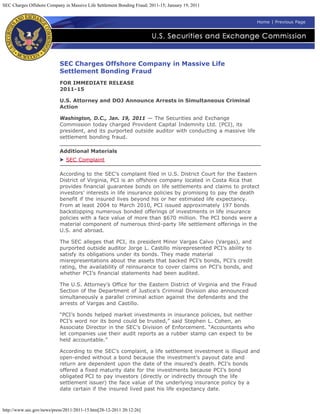 SEC Charges Offshore Company in Massive Life Settlement Bonding Fraud; 2011-15; January 19, 2011


                                                                                                           Home | Previous Page




                           SEC Charges Offshore Company in Massive Life
                           Settlement Bonding Fraud
                           FOR IMMEDIATE RELEASE
                           2011-15

                           U.S. Attorney and DOJ Announce Arrests in Simultaneous Criminal
                           Action

                           Washington, D.C., Jan. 19, 2011 — The Securities and Exchange
                           Commission today charged Provident Capital Indemnity Ltd. (PCI), its
                           president, and its purported outside auditor with conducting a massive life
                           settlement bonding fraud.

                           Additional Materials
                              SEC Complaint

                           According to the SEC’s complaint filed in U.S. District Court for the Eastern
                           District of Virginia, PCI is an offshore company located in Costa Rica that
                           provides financial guarantee bonds on life settlements and claims to protect
                           investors’ interests in life insurance policies by promising to pay the death
                           benefit if the insured lives beyond his or her estimated life expectancy.
                           From at least 2004 to March 2010, PCI issued approximately 197 bonds
                           backstopping numerous bonded offerings of investments in life insurance
                           policies with a face value of more than $670 million. The PCI bonds were a
                           material component of numerous third-party life settlement offerings in the
                           U.S. and abroad.

                           The SEC alleges that PCI, its president Minor Vargas Calvo (Vargas), and
                           purported outside auditor Jorge L. Castillo misrepresented PCI’s ability to
                           satisfy its obligations under its bonds. They made material
                           misrepresentations about the assets that backed PCI’s bonds, PCI’s credit
                           rating, the availability of reinsurance to cover claims on PCI’s bonds, and
                           whether PCI’s financial statements had been audited.

                           The U.S. Attorney’s Office for the Eastern District of Virginia and the Fraud
                           Section of the Department of Justice’s Criminal Division also announced
                           simultaneously a parallel criminal action against the defendants and the
                           arrests of Vargas and Castillo.

                           “PCI’s bonds helped market investments in insurance policies, but neither
                           PCI’s word nor its bond could be trusted,” said Stephen L. Cohen, an
                           Associate Director in the SEC’s Division of Enforcement. “Accountants who
                           let companies use their audit reports as a rubber stamp can expect to be
                           held accountable.”

                           According to the SEC’s complaint, a life settlement investment is illiquid and
                           open-ended without a bond because the investment’s payout date and
                           return are dependent upon the date of the insured’s death. PCI’s bonds
                           offered a fixed maturity date for the investments because PCI’s bond
                           obligated PCI to pay investors (directly or indirectly through the life
                           settlement issuer) the face value of the underlying insurance policy by a
                           date certain if the insured lived past his life expectancy date.



http://www.sec.gov/news/press/2011/2011-15.htm[28-12-2011 20:12:26]
 