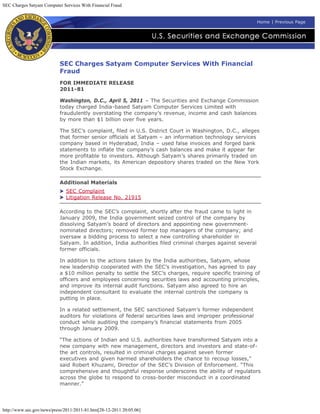 SEC Charges Satyam Computer Services With Financial Fraud


                                                                                                           Home | Previous Page




                           SEC Charges Satyam Computer Services With Financial
                           Fraud
                           FOR IMMEDIATE RELEASE
                           2011-81

                           Washington, D.C., April 5, 2011 – The Securities and Exchange Commission
                           today charged India-based Satyam Computer Services Limited with
                           fraudulently overstating the company’s revenue, income and cash balances
                           by more than $1 billion over five years.

                           The SEC’s complaint, filed in U.S. District Court in Washington, D.C., alleges
                           that former senior officials at Satyam – an information technology services
                           company based in Hyderabad, India – used false invoices and forged bank
                           statements to inflate the company’s cash balances and make it appear far
                           more profitable to investors. Although Satyam’s shares primarily traded on
                           the Indian markets, its American depository shares traded on the New York
                           Stock Exchange.

                           Additional Materials
                              SEC Complaint
                              Litigation Release No. 21915

                           According to the SEC’s complaint, shortly after the fraud came to light in
                           January 2009, the India government seized control of the company by
                           dissolving Satyam’s board of directors and appointing new government-
                           nominated directors; removed former top managers of the company; and
                           oversaw a bidding process to select a new controlling shareholder in
                           Satyam. In addition, India authorities filed criminal charges against several
                           former officials.

                           In addition to the actions taken by the India authorities, Satyam, whose
                           new leadership cooperated with the SEC’s investigation, has agreed to pay
                           a $10 million penalty to settle the SEC’s charges, require specific training of
                           officers and employees concerning securities laws and accounting principles,
                           and improve its internal audit functions. Satyam also agreed to hire an
                           independent consultant to evaluate the internal controls the company is
                           putting in place.

                           In a related settlement, the SEC sanctioned Satyam’s former independent
                           auditors for violations of federal securities laws and improper professional
                           conduct while auditing the company’s financial statements from 2005
                           through January 2009.

                           “The actions of Indian and U.S. authorities have transformed Satyam into a
                           new company with new management, directors and investors and state-of-
                           the art controls, resulted in criminal charges against seven former
                           executives and given harmed shareholders the chance to recoup losses,”
                           said Robert Khuzami, Director of the SEC’s Division of Enforcement. “This
                           comprehensive and thoughtful response underscores the ability of regulators
                           across the globe to respond to cross-border misconduct in a coordinated
                           manner.”




http://www.sec.gov/news/press/2011/2011-81.htm[28-12-2011 20:05:06]
 