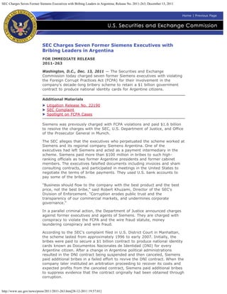 SEC Charges Seven Former Siemens Executives with Bribing Leaders in Argentina; Release No. 2011-263; December 13, 2011


                                                                                                                         Home | Previous Page




                           SEC Charges Seven Former Siemens Executives with
                           Bribing Leaders in Argentina
                           FOR IMMEDIATE RELEASE
                           2011-263

                           Washington, D.C., Dec. 13, 2011 — The Securities and Exchange
                           Commission today charged seven former Siemens executives with violating
                           the Foreign Corrupt Practices Act (FCPA) for their involvement in the
                           company's decade-long bribery scheme to retain a $1 billion government
                           contract to produce national identity cards for Argentine citizens.

                           Additional Materials
                              Litigation Release No. 22190
                              SEC Complaint
                              Spotlight on FCPA Cases

                           Siemens was previously charged with FCPA violations and paid $1.6 billion
                           to resolve the charges with the SEC, U.S. Department of Justice, and Office
                           of the Prosecutor General in Munich.

                           The SEC alleges that the executives who perpetuated the scheme worked at
                           Siemens and its regional company Siemens Argentina. One of the
                           executives had left Siemens and acted as a payment intermediary in the
                           scheme. Siemens paid more than $100 million in bribes to such high-
                           ranking officials as two former Argentine presidents and former cabinet
                           members. The executives falsified documents including invoices and sham
                           consulting contracts, and participated in meetings in the United States to
                           negotiate the terms of bribe payments. They used U.S. bank accounts to
                           pay some of the bribes.

                           "Business should flow to the company with the best product and the best
                           price, not the best bribe," said Robert Khuzami, Director of the SEC's
                           Division of Enforcement. "Corruption erodes public trust and the
                           transparency of our commercial markets, and undermines corporate
                           governance."

                           In a parallel criminal action, the Department of Justice announced charges
                           against former executives and agents of Siemens. They are charged with
                           conspiracy to violate the FCPA and the wire fraud statute, money
                           laundering conspiracy and wire fraud.

                           According to the SEC's complaint filed in U.S. District Court in Manhattan,
                           the scheme lasted from approximately 1996 to early 2007. Initially, the
                           bribes were paid to secure a $1 billion contract to produce national identity
                           cards known as Documentos Nacionales de Identidad (DNI) for every
                           Argentine citizen. After a change in Argentine political administrations
                           resulted in the DNI contract being suspended and then canceled, Siemens
                           paid additional bribes in a failed effort to revive the DNI contract. When the
                           company later instituted an arbitration proceeding to recover its costs and
                           expected profits from the canceled contract, Siemens paid additional bribes
                           to suppress evidence that the contract originally had been obtained through
                           corruption.


http://www.sec.gov/news/press/2011/2011-263.htm[28-12-2011 19:57:01]
 