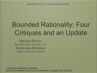 September 10-12, 2014 — University of Jyväskylä, Finland 
Bounded Rationality: Four 
Critiques and an Update 
Davide Secchi 
Bournemouth University, UK 
Emanuele Bardone 
Tallinn University, Estonia 
Institutions, Interactivity, Individuals 
Second International Conference on Interactivity, Language, and Cognition 
 
