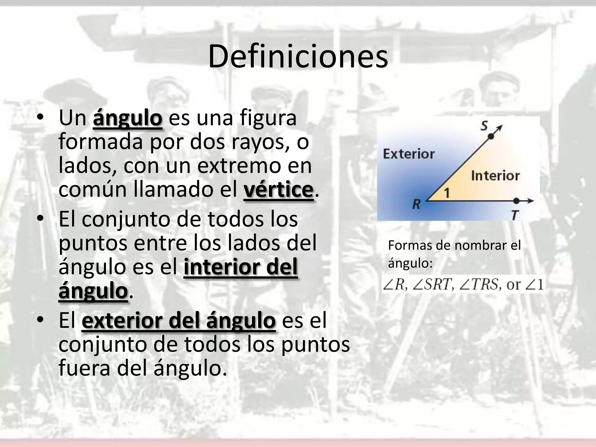 DefinicionesUn ángulo es una figura formada por dos rayos, o lados, con un extremo en común llamado el vértice.El conjunto de todos los puntos entre los lados del ángulo es el interior del ángulo.El exterior del ángulo es el conjunto de todos los puntos fuera del ángulo.Formas de nombrar el ángulo: