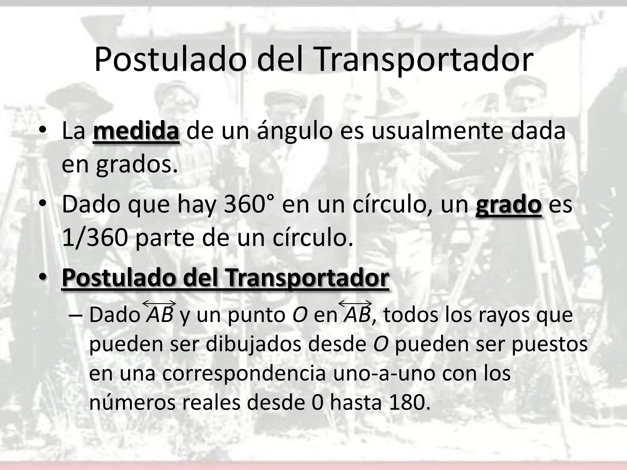 Postulado del TransportadorLa medida de un ángulo es usualmente dada en grados.Dado que hay 360° en un círculo, un grado es 1/360 parte de un círculo.Postulado del TransportadorDado AB y un punto O en AB, todos los rayos que pueden ser dibujados desde O pueden ser puestos en una correspondencia uno-a-uno con los números reales desde 0 hasta 180.