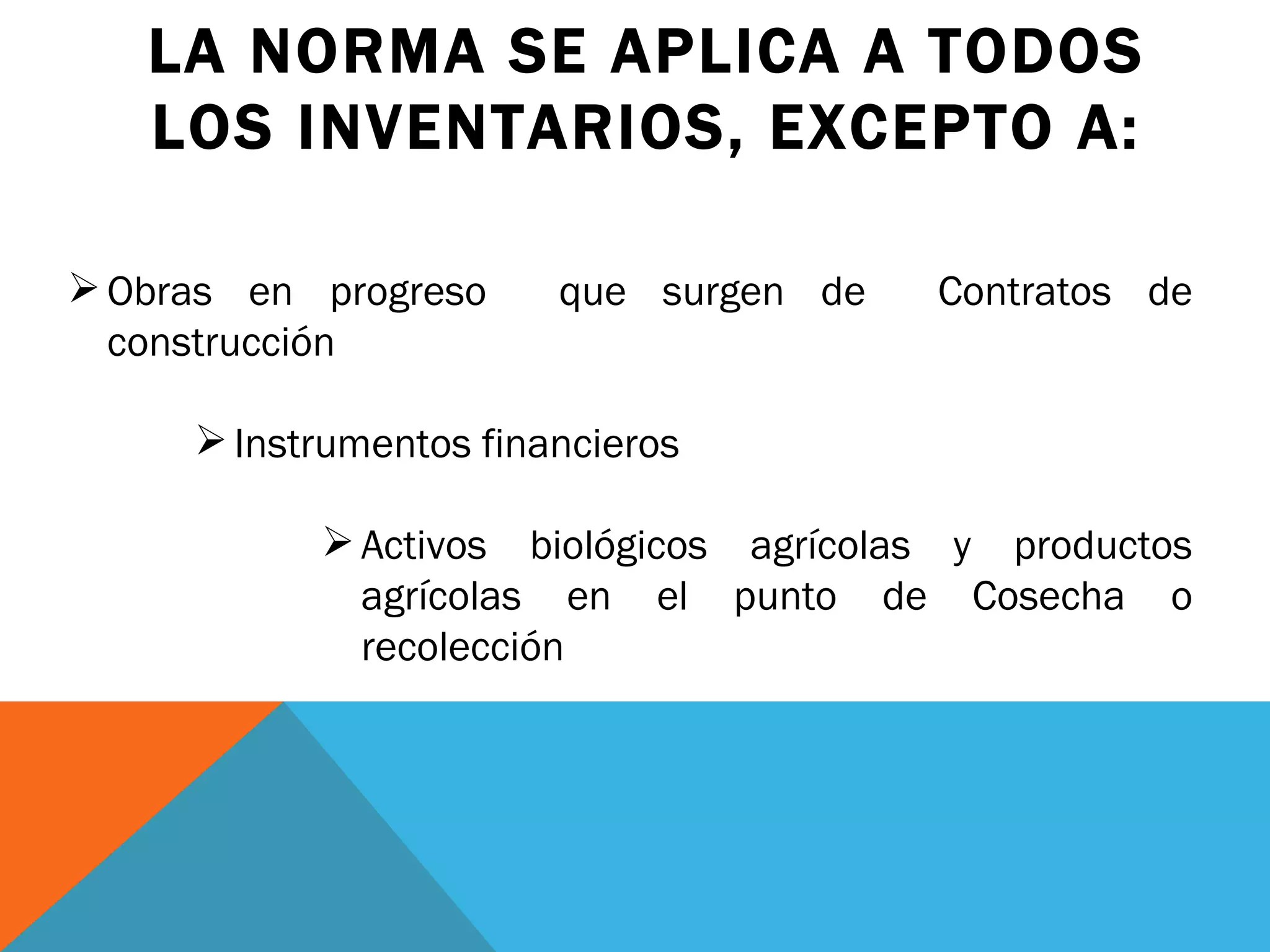 LA NORMA SE APLICA A TODOS LOS INVENTARIOS, EXCEPTO A: Obras en progreso  que surgen de  Contratos de construcción Instrumentos financieros Activos biológicos agrícolas y productos agrícolas en el punto de Cosecha o recolección  