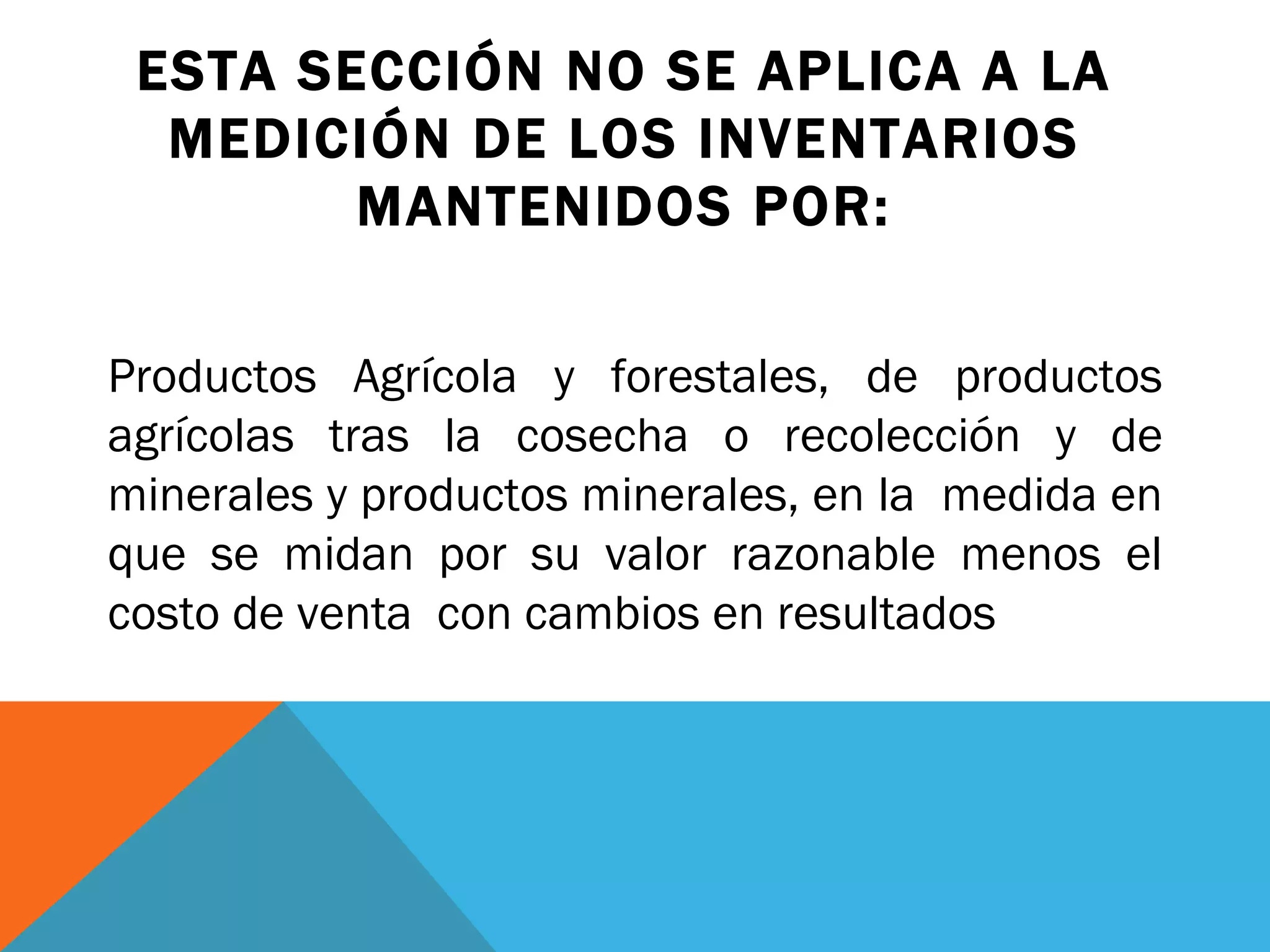 ESTA SECCIÓN NO SE APLICA A LA MEDICIÓN DE LOS INVENTARIOS MANTENIDOS POR: Productos Agrícola y forestales, de productos agrícolas tras la cosecha o recolección y de minerales y productos minerales, en la  medida en que se midan por su valor razonable menos el costo de venta  con cambios en resultados 