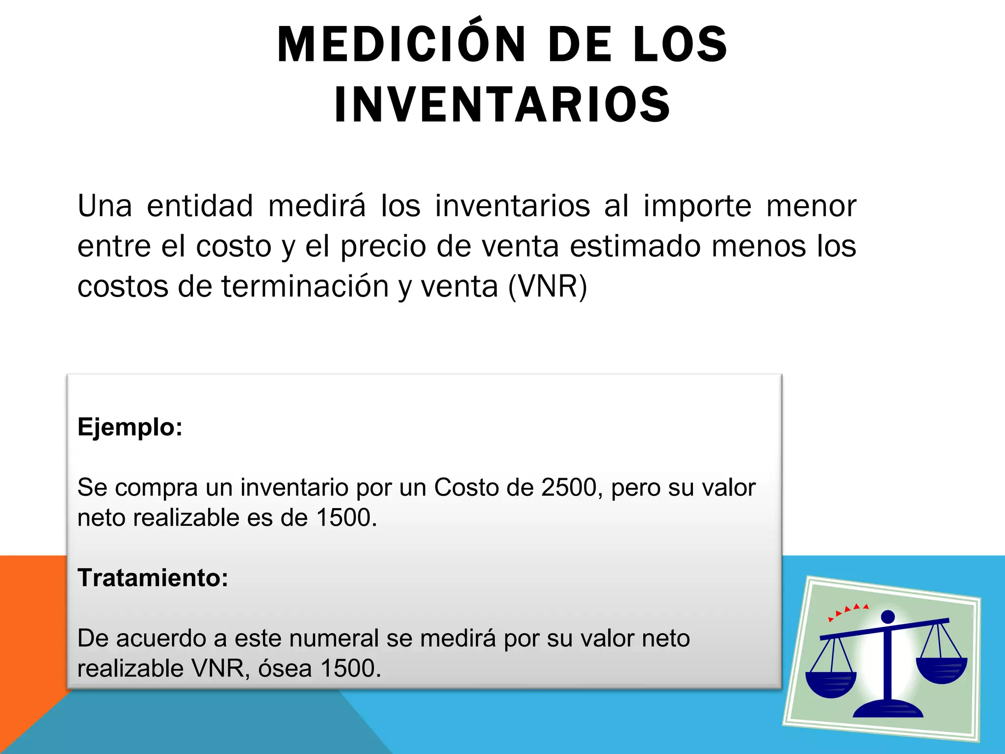 MEDICIÓN DE LOS INVENTARIOS Una entidad medirá los inventarios al importe menor entre el costo y el precio de venta estimado menos los costos de terminación y venta (VNR) Ejemplo:  Se compra un inventario por un Costo de 2500, pero su valor neto realizable es de 1500. Tratamiento: De acuerdo a este numeral se medirá por su valor neto realizable VNR, ósea 1500. 