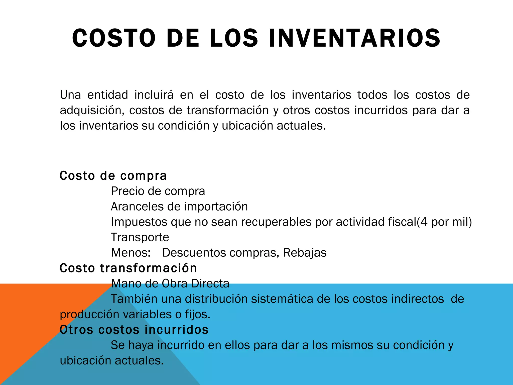 COSTO DE LOS INVENTARIOS Costo de compra  Precio de compra Aranceles de importación Impuestos que no sean recuperables por actividad fiscal(4 por mil) Transporte Menos:  Descuentos compras, Rebajas Costo transformación  Mano de Obra Directa También una distribución sistemática de los costos indirectos  de  producción variables o fijos. Otros costos incurridos Se haya incurrido en ellos para dar a los mismos su condición y  ubicación actuales. Una entidad incluirá en el costo de los inventarios todos los costos de adquisición, costos de transformación y otros costos incurridos para dar a los inventarios su condición y ubicación actuales. 