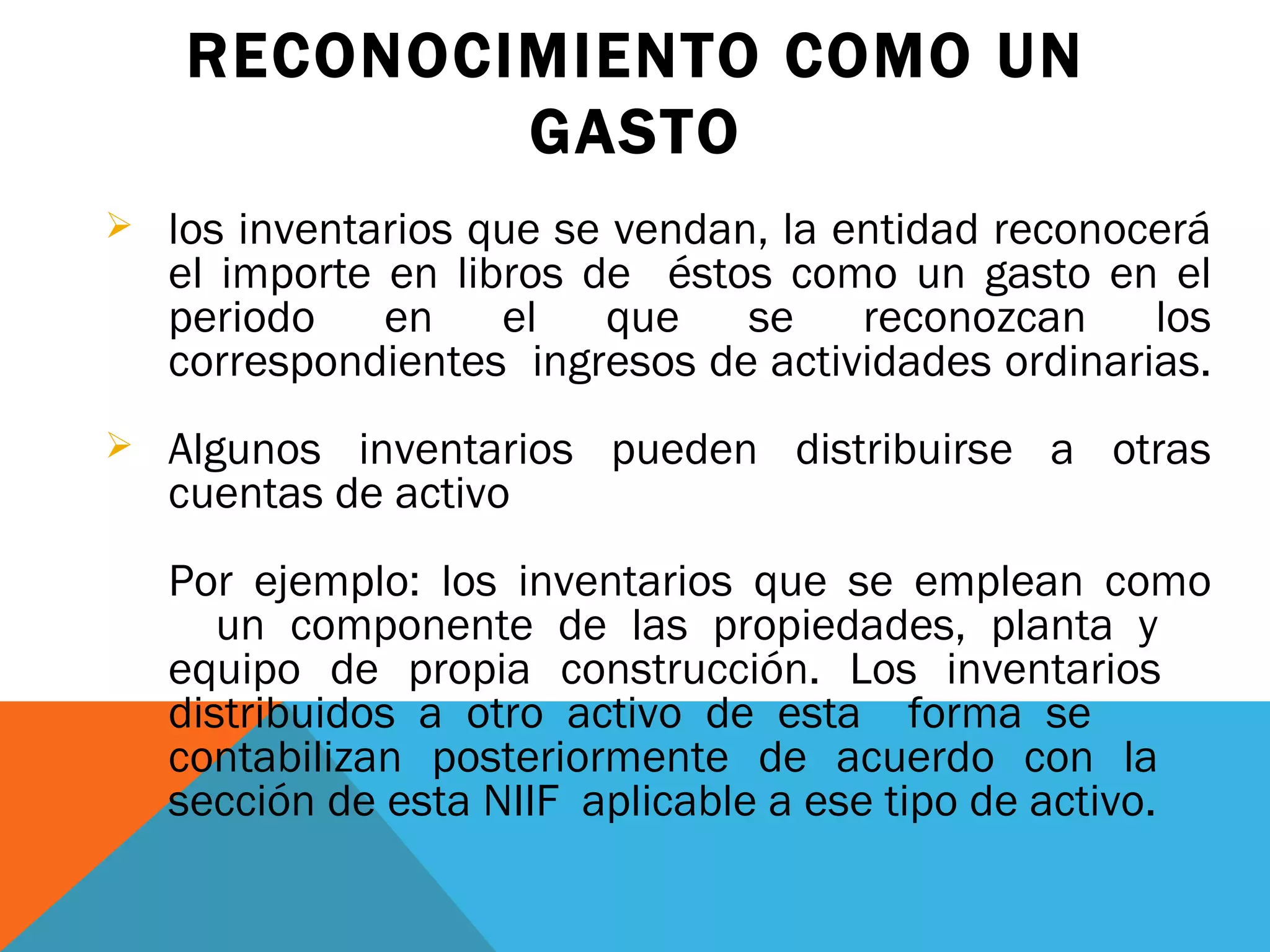 RECONOCIMIENTO COMO UN GASTO los inventarios que se vendan, la entidad reconocerá el importe en libros de  éstos como un gasto en el periodo en el que se reconozcan los correspondientes  ingresos de actividades ordinarias.  Algunos inventarios pueden distribuirse a otras cuentas de activo Por ejemplo: los inventarios que se emplean como  un componente de las propiedades, planta y  equipo de propia construcción. Los inventarios  distribuidos a otro activo de esta  forma se  contabilizan posteriormente de acuerdo con la  sección de esta NIIF  aplicable a ese tipo de activo.  
