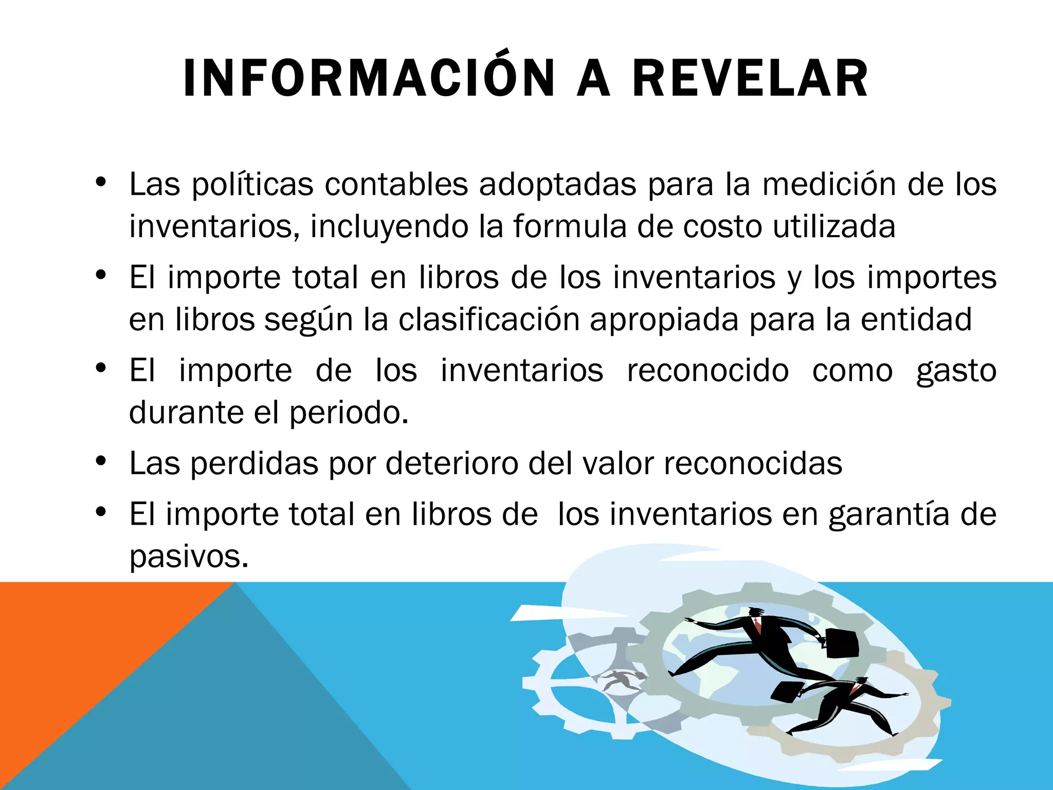 INFORMACIÓN A REVELAR Las políticas contables adoptadas para la medición de los inventarios, incluyendo la formula de costo utilizada El importe total en libros de los inventarios y los importes en libros según la clasificación apropiada para la entidad El importe de los inventarios reconocido como gasto durante el periodo. Las perdidas por deterioro del valor reconocidas  El importe total en libros de  los inventarios en garantía de pasivos. 