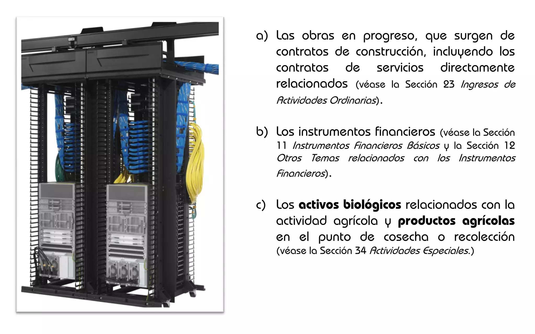 a) Las obras en progreso, que surgen de
   contratos de construcción, incluyendo los
   contratos de servicios directamente
   relacionados (véase la Sección 23 Ingresos de
   Actividades Ordinarias).

b) Los instrumentos financieros       (véase la Sección
   11 Instrumentos Financieros Básicos y la Sección 12
   Otros Temas relacionados con los Instrumentos
   Financieros).

c) Los activos biológicos relacionados con la
   actividad agrícola y productos agrícolas
   en el punto de cosecha o recolección
   (véase la Sección 34 Actividades Especiales.)
 
