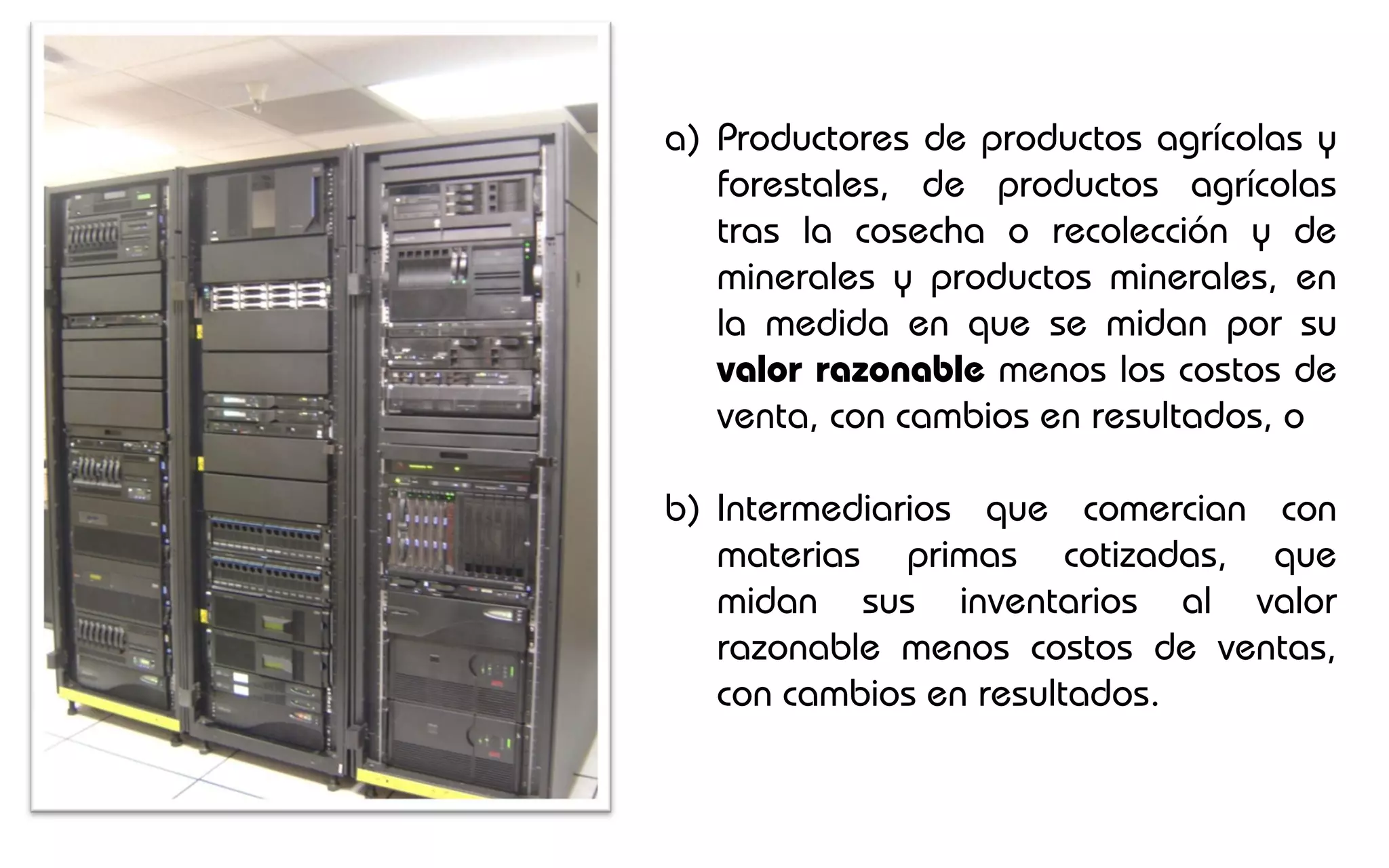 a) Productores de productos agrícolas y
   forestales, de productos agrícolas
   tras la cosecha o recolección y de
   minerales y productos minerales, en
   la medida en que se midan por su
   valor razonable menos los costos de
   venta, con cambios en resultados, o

b) Intermediarios que comercian con
   materias primas cotizadas, que
   midan sus inventarios al valor
   razonable menos costos de ventas,
   con cambios en resultados.
 